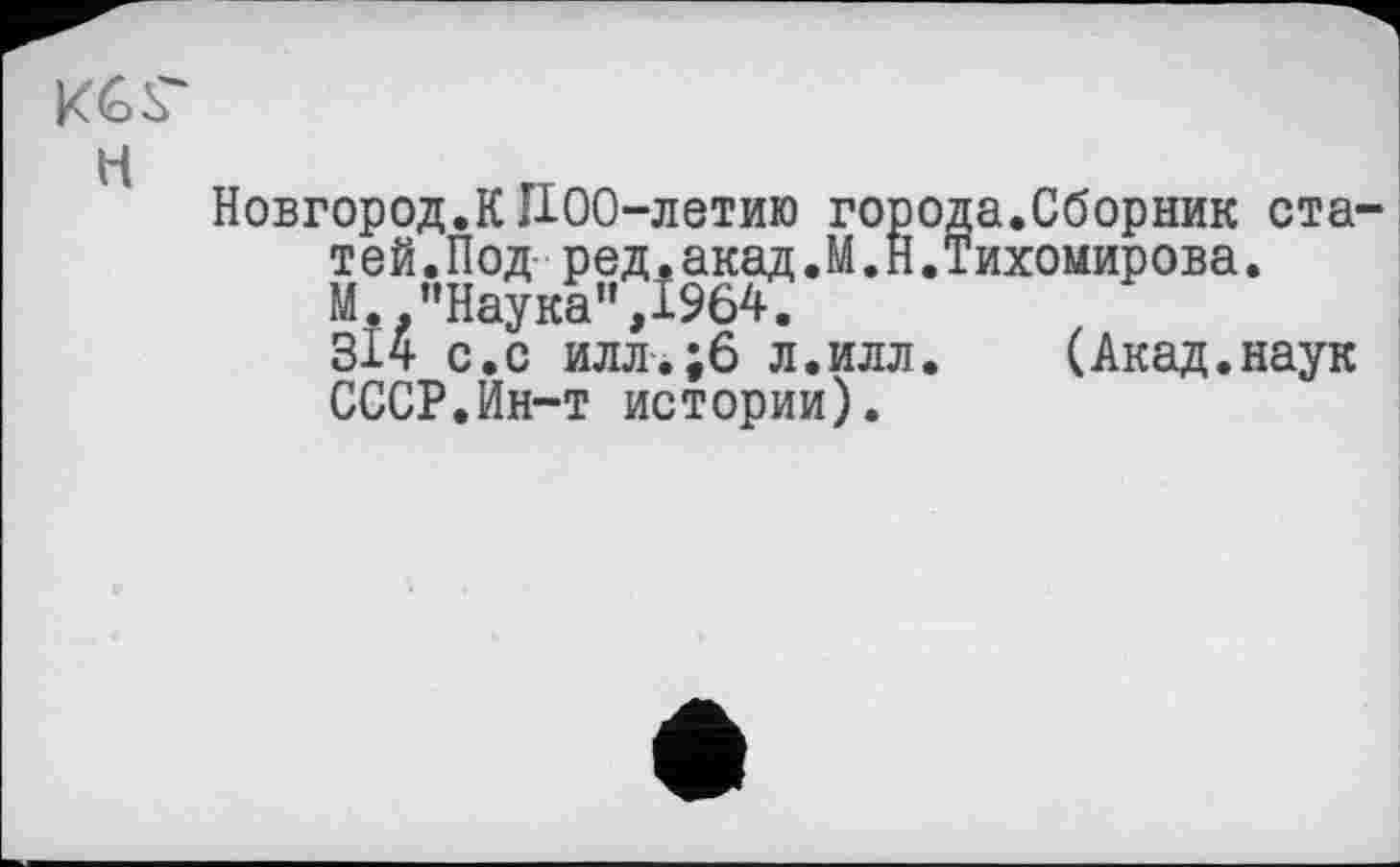 ﻿Кб Г
H
Новгород.КII00-летию города.Сборник статей .Под ред. акад .М .Н .Тихомирова.
М.."Наука",1964,
314 с.с илл.;6 л.илл. (Акад.наук СССР.Йн-т истории).